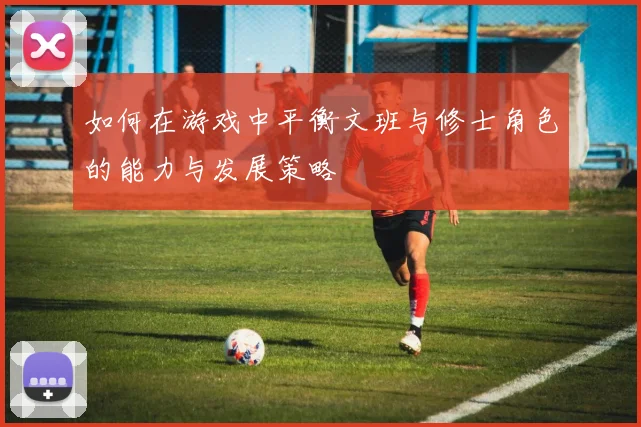 如何在游戏中平衡文班与修士角色的能力与发展策略