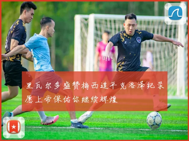 里瓦尔多盛赞梅西追平克洛泽纪录愿上帝保佑你继续辉煌