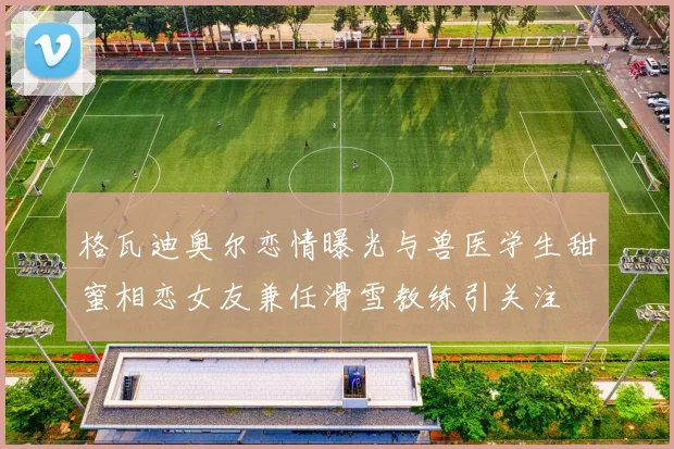 格瓦迪奥尔恋情曝光与兽医学生甜蜜相恋女友兼任滑雪教练引关注