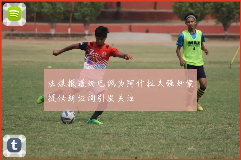 法媒报道姆巴佩为阿什拉夫强奸案提供新证词引发关注