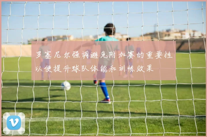 罗塞尼尔强调避免附加赛的重要性以便提升球队体能和训练效果
