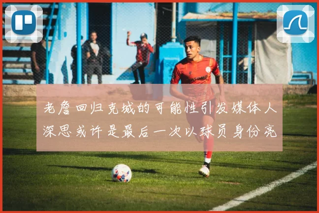老詹回归克城的可能性引发媒体人深思或许是最后一次以球员身份亮相
