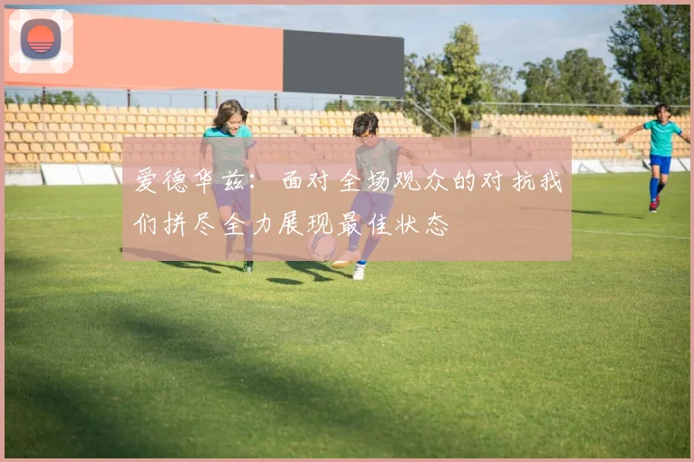 爱德华兹：面对全场观众的对抗我们拼尽全力展现最佳状态