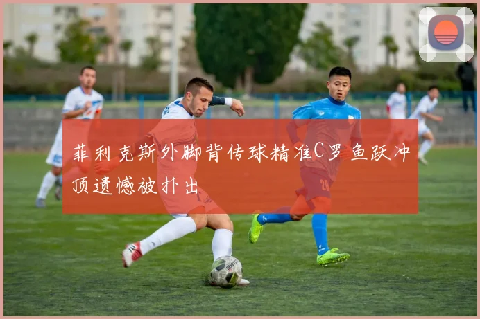 菲利克斯外脚背传球精准C罗鱼跃冲顶遗憾被扑出