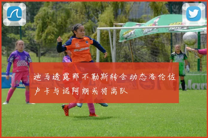 迪马透露那不勒斯转会动态洛伦佐卢卡与诺阿朗或将离队