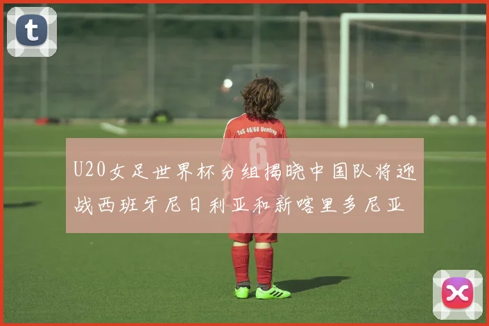U20女足世界杯分组揭晓中国队将迎战西班牙尼日利亚和新喀里多尼亚