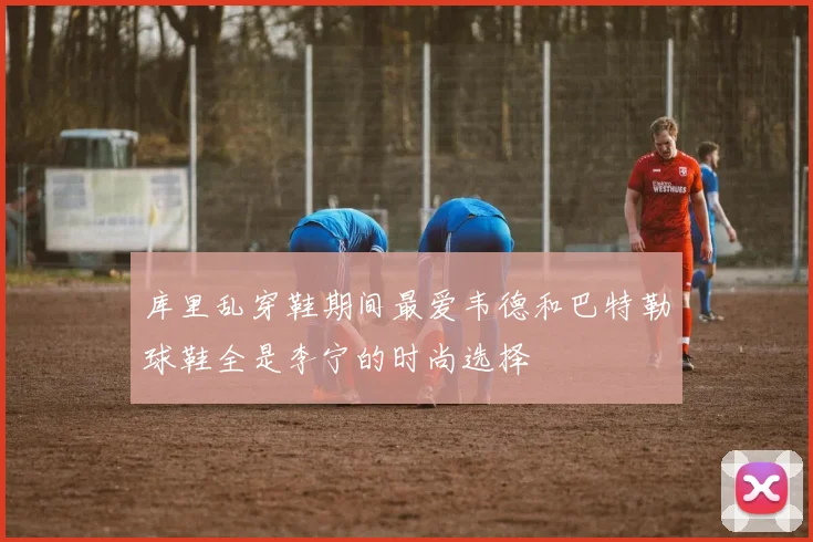 库里乱穿鞋期间最爱韦德和巴特勒球鞋全是李宁的时尚选择