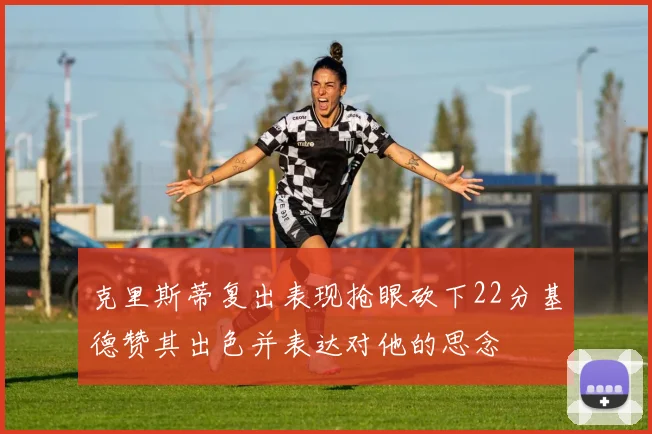 克里斯蒂复出表现抢眼砍下22分基德赞其出色并表达对他的思念