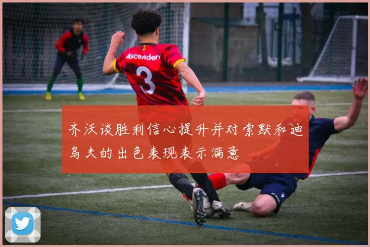 齐沃谈胜利信心提升并对索默和迪乌夫的出色表现表示满意