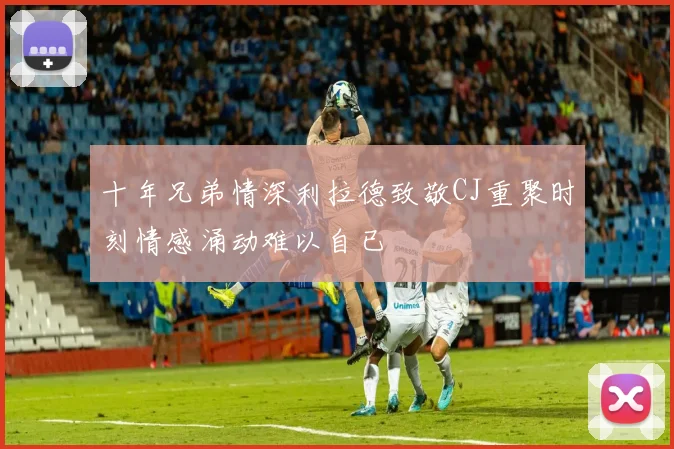 十年兄弟情深利拉德致敬CJ重聚时刻情感涌动难以自已