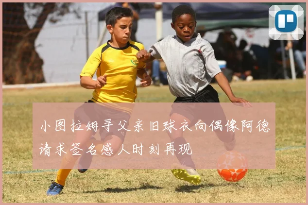小图拉姆寻父亲旧球衣向偶像阿德请求签名感人时刻再现