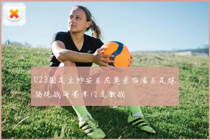 U23国足主帅安东尼奥亲临浦东足球场观战海港津门虎激战