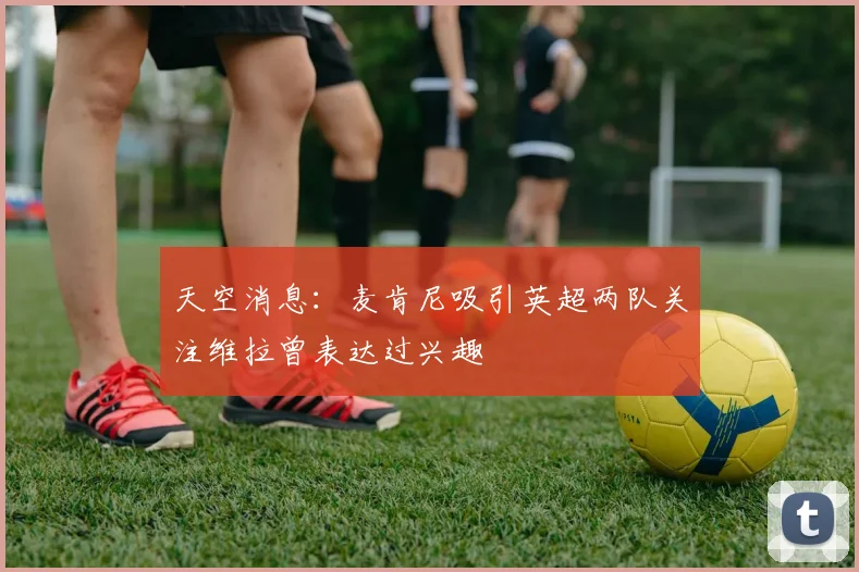 天空消息：麦肯尼吸引英超两队关注维拉曾表达过兴趣
