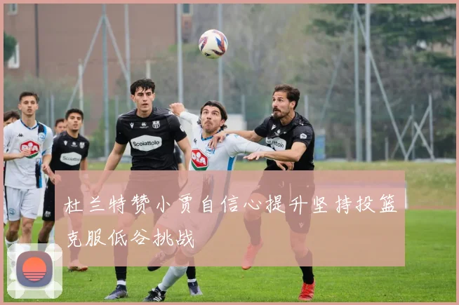 杜兰特赞小贾自信心提升坚持投篮克服低谷挑战