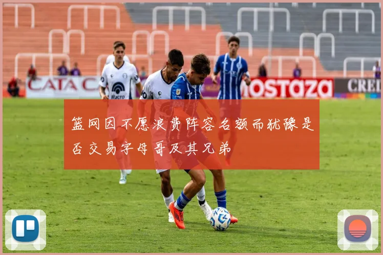 篮网因不愿浪费阵容名额而犹豫是否交易字母哥及其兄弟